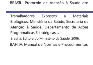 BRASIL. Protocolo de Atenção à Saúde dos
Trabalhadores Expostos a Materiais
Biológicos. Ministério da Saúde, Secretaria de
Atenção à Saúde, Departamento de Ações
Programáticas Estratégicas.
Brasília: Editora do Ministério da Saúde, 2006.
BAH IA. Manual de Normas e Procedimentos
 
