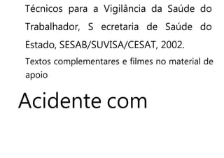 Técnicos para a Vigilância da Saúde do
Trabalhador, S ecretaria de Saúde do
Estado, SESAB/SUVISA/CESAT, 2002.
Textos complementares e filmes no material de
apoio
Acidente com
 
