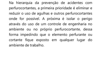 Na hierarquia da prevenção de acidentes com
perfurocortantes, a primeira prioridade é eliminar e
reduzir o uso de agulhas e outros perfurocortantes
onde for possível. A próxima é isolar o perigo
através do uso de um controle de engenharia no
ambiente ou no próprio perfurocortante, dessa
forma impedindo que o elemento perfurante ou
cortante fique exposto em qualquer lugar do
ambiente de trabalho.
 
