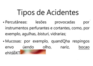 Tipos de Acidentes
• Percutâneas: lesões provocadas por
instrumentos perfurantes e cortantes, como, por
exemplo, agulhas, bisturi, vidrarias;
• Mucosas: por exemplo, quandQha respingos
envo úendo olho, nariz, bocao
ehitåÏiKT
 