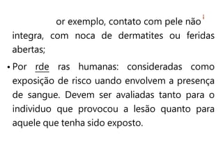 or exemplo, contato com pele não
integra, com noca de dermatites ou feridas
abertas;
• Por rde ras humanas: consideradas como
exposição de risco uando envolvem a presença
de sangue. Devem ser avaliadas tanto para o
individuo que provocou a lesão quanto para
aquele que tenha sido exposto.
 
