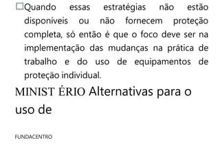 Quando essas estratégias não estão
disponíveis ou não fornecem proteção
completa, só então é que o foco deve ser na
implementação das mudanças na prática de
trabalho e do uso de equipamentos de
proteçäo individual.
MINIST ÉRIO Alternativas para o
uso de
FUNDACENTRO
 