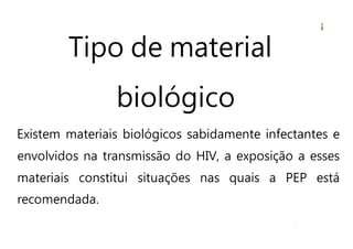 Tipo de material
biológico
Existem materiais biológicos sabidamente infectantes e
envolvidos na transmissão do HIV, a exposição a esses
materiais constitui situações nas quais a PEP está
recomendada.
 