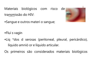 Materiais biológicos com risco de
transmissão do HIV:
•Sangue e outros materi o sangue;
•Flui s vagin
•Líq *dos d serosas (peritoneal, pleural, pericárdico),
líquido amnió or e líquido articular.
Os primeiros são considerados materiais biológicos
 
