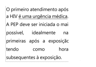 O primeiro atendimento após
a HIV é uma urgência médica.
A PEP deve ser iniciada o mais
possível, idealmente nas
primeiras após a exposição,
tendo como horas
subsequentes à exposição.
 