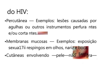 F
do HIV:
•Percutânea — Exemplos: lesões causadas por
agulhas ou outros instrumentos perfura ntes
e/ou corta ntes.
•Membranas mucosas — Exemplos: exposição
sexua17ii respingos em olhos, nariz e boca.
•Cutâneas envolvendo —pele—não íntegra—
 