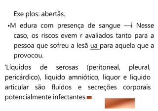 Exe plos: abertås.
•M edura com presença de sangue —i Nesse
caso, os riscos evem r avaliados tanto para a
pessoa que sofreu a lesã ua para aquela que a
provocou.
'Líquidos de serosas (peritoneal, pleural,
pericárdico), liquido amniótico, liquor e liquido
articular são fluidos e secreções corporais
potencialmente infectantes.
 