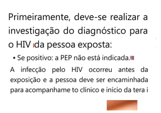 Primeiramente, deve-se realizar a
investigação do diagnóstico para
o HIV da pessoa exposta:
• Se positivo: a PEP não está indicada.
A infecção pelo HIV ocorreu antes da
exposição e a pessoa deve ser encaminhada
para acompanhame to clínico e início da tera i
 