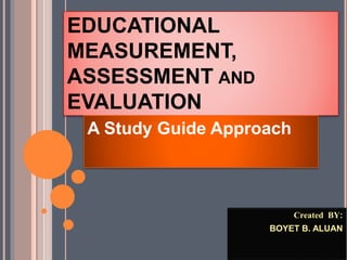 EDUCATIONAL
MEASUREMENT,
ASSESSMENT AND
EVALUATION
A Study Guide Approach
Created BY:
BOYET B. ALUAN
 