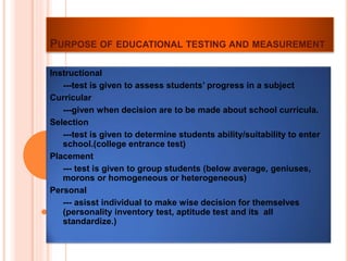 PURPOSE OF EDUCATIONAL TESTING AND MEASUREMENT
Instructional
---test is given to assess students’ progress in a subject
Curricular
---given when decision are to be made about school curricula.
Selection
---test is given to determine students ability/suitability to enter
school.(college entrance test)
Placement
--- test is given to group students (below average, geniuses,
morons or homogeneous or heterogeneous)
Personal
--- asisst individual to make wise decision for themselves
(personality inventory test, aptitude test and its all
standardize.)
 