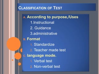 CLASSIFICATION OF TEST
A. According to purpose,/Uses
1.Instructional
2. Guidance
3.administrative
B. Format
1. Standardize
2. Teacher made test
C. language mode.
1. Verbal test
2. Non-verbal test
 