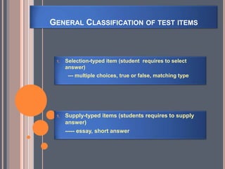 GENERAL CLASSIFICATION OF TEST ITEMS
1. Supply-typed items (students requires to supply
answer)
----- essay, short answer
1. Selection-typed item (student requires to select
answer)
--- multiple choices, true or false, matching type
 