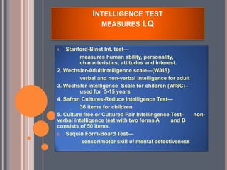 INTELLIGENCE TEST
MEASURES I.Q
1. Stanford-Binet Int. test—
measures human ability, personality,
characteristics, attitudes and interest.
2. Wechsler-AdultIntelligence scale—(WAIS)
verbal and non-verbal intelligence for adult
3. Wechsler Intelligence Scale for children (WISC)–
used for 5-15 years
4. Safran Cultures-Reduce Intelligence Test—
36 items for children
5. Culture free or Cultured Fair Intellingence Test– non-
verbal intelligence test with two forms A and B
consists of 50 items.
6. Sequin Form-Board Test—
sensorimotor skill of mental defectiveness
 