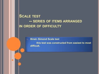 SCALE TEST
-- SERIES OF ITEMS ARRANGED
IN ORDER OF DIFFICULTY
1. Binet- Simond Scale test
this test was constructed from easiest to most
difficult.
 