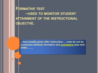 FORMATIVE TEST
--USED TO MONITOR STUDENT
ATTAINMENT OF THE INSTRUCTIONAL
OBJECTVE.
---test usually given after instruction…..note do not be
conscious between formative and summative (see next
slide)……..
 
