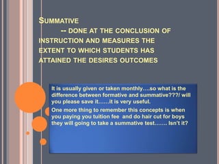 SUMMATIVE
-- DONE AT THE CONCLUSION OF
INSTRUCTION AND MEASURES THE
EXTENT TO WHICH STUDENTS HAS
ATTAINED THE DESIRES OUTCOMES
It is usually given or taken monthly….so what is the
difference between formative and summative???/ will
you please save it……it is very useful.
One more thing to remember this concepts is when
you paying you tuition fee and do hair cut for boys
they will going to take a summative test……. Isn’t it?
 