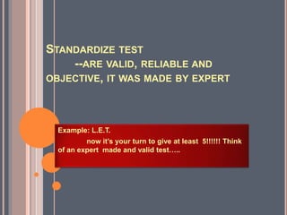 STANDARDIZE TEST
--ARE VALID, RELIABLE AND
OBJECTIVE, IT WAS MADE BY EXPERT
Example: L.E.T.
now it’s your turn to give at least 5!!!!!! Think
of an expert made and valid test…..
 