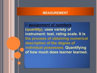 MEASUREMENT
-- assignment of numbers
(quantity), uses variety of
instrument: test, rating scale. It is
the process of obtaining numerical
description of the degree of
individual possesses. Quantifying
of how much does learner learned.
 