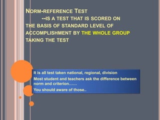 NORM-REFERENCE TEST
--IS A TEST THAT IS SCORED ON
THE BASIS OF STANDARD LEVEL OF
ACCOMPLISHMENT BY THE WHOLE GROUP
TAKING THE TEST
It is all test taken national, regional, division
Most student and teachers ask the difference between
norm and criterion……
You should aware of those..
 