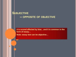 SUBJECTIVE
-- OPPOSITE OF OBJECTIVE
It is scored affected by bias…and it is common in the
form of essay…
Note: essay test can be objective…
 