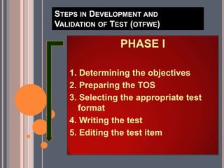 STEPS IN DEVELOPMENT AND
VALIDATION OF TEST (OTFWE)
PHASE I
1. Determining the objectives
2. Preparing the TOS
3. Selecting the appropriate test
format
4. Writing the test
5. Editing the test item
 
