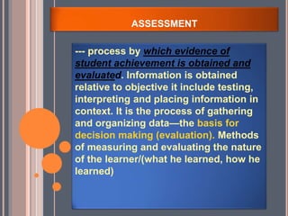ASSESSMENT
--- process by which evidence of
student achievement is obtained and
evaluated. Information is obtained
relative to objective it include testing,
interpreting and placing information in
context. It is the process of gathering
and organizing data—the basis for
decision making (evaluation). Methods
of measuring and evaluating the nature
of the learner/(what he learned, how he
learned)
 