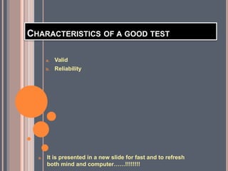 CHARACTERISTICS OF A GOOD TEST
a. Valid
b. Reliability
a. It is presented in a new slide for fast and to refresh
both mind and computer……!!!!!!!!
 