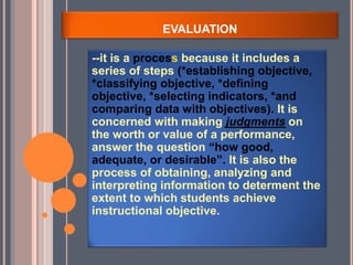 EVALUATION
--it is a process because it includes a
series of steps (*establishing objective,
*classifying objective, *defining
objective, *selecting indicators, *and
comparing data with objectives). It is
concerned with making judgments on
the worth or value of a performance,
answer the question “how good,
adequate, or desirable”. It is also the
process of obtaining, analyzing and
interpreting information to determent the
extent to which students achieve
instructional objective.
 