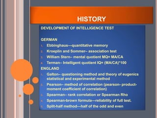 HISTORY
DEVELOPMENT OF INTELLIGENCE TEST
GERMAN
1. Ebbinghaus—quantitative memory
2. Kroeplin and Sommer– association test
3. William Stern– mental quotient MQ= MA/CA
4. Terman– Intelligent quotient IQ= (MA/CA)*100
ENGLAND
1. Galton– questioning method and theory of eugenics
statistical and experimental method
2. Pearson– method of correlation (pearson- product-
moment coefficient of correlation)
3. Spearman– rank correlation or Spearman Rho
4. Spearman-brown formula—reliability of full test.
5. Split-half method—half of the odd and even
 