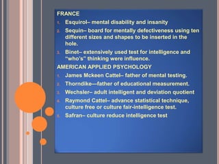 FRANCE
1. Esquirol– mental disability and insanity
2. Sequin– board for mentally defectiveness using ten
different sizes and shapes to be inserted in the
hole.
3. Binet– extensively used test for intelligence and
“who’s” thinking were influence.
AMERICAN APPLIED PSYCHOLOGY
1. James Mckeen Cattel– father of mental testing.
2. Thorndike—father of educational measurement.
3. Wechsler– adult intelligent and deviation quotient
4. Raymond Cattel– advance statistical technique,
culture free or culture fair-intelligence test.
5. Safran– culture reduce intelligence test
 