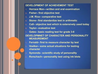 DEVELOPMENT OF ACHIEVEMENT TEST
1. Horrace Man—written and oral examination
2. Fisher– first objective test
3. J.M. Rice– comparative test
4. Stone– first standardize test in arithmetic
5. Call– objective test which is extensively used today
6. Taylor– evaluative test
7. Gates– basic reading test for grade 3-8
DEVELOPMNET OF CHARACTER AND PERSONALITY
MEASUREMENT
1. Fernald– first to measure character by test
2. Voelker– some actual situations for testing
character
3. Symonds– scientific study of personality
4. Rorschach—personality test using ink blots
 