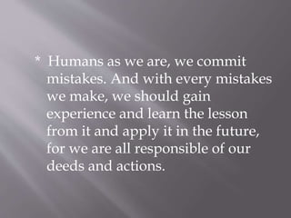 * Humans as we are, we commit
mistakes. And with every mistakes
we make, we should gain
experience and learn the lesson
from it and apply it in the future,
for we are all responsible of our
deeds and actions.
 