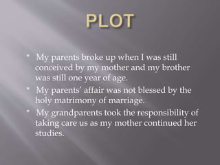 * My parents broke up when I was still
conceived by my mother and my brother
was still one year of age.
* My parents’ affair was not blessed by the
holy matrimony of marriage.
* My grandparents took the responsibility of
taking care us as my mother continued her
studies.
 