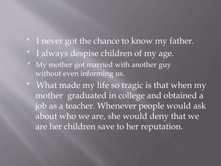 * I never got the chance to know my father.
* I always despise children of my age.
* My mother got married with another guy
without even informing us.
* What made my life so tragic is that when my
mother graduated in college and obtained a
job as a teacher. Whenever people would ask
about who we are, she would deny that we
are her children save to her reputation.
 