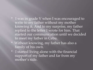* I was in grade V when I was encouraged to
write to my father without my mother
knowing it. And to my surprise, my father
replied to the letter I wrote for him. That
started our communication until we decided
to meet my father in Cebu.
* Without knowing, my father has also a
family of his own.
* I started living alone with the financial
support of my father and far from my
mother’s side.
 