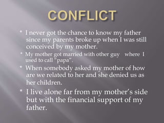 * I never got the chance to know my father
since my parents broke up when I was still
conceived by my mother.
* My mother got married with other guy where I
used to call “papa”.
* When somebody asked my mother of how
are we related to her and she denied us as
her children.
* I live alone far from my mother’s side
but with the financial support of my
father.
 