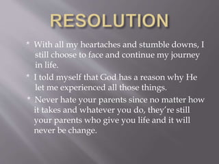 * With all my heartaches and stumble downs, I
still choose to face and continue my journey
in life.
* I told myself that God has a reason why He
let me experienced all those things.
* Never hate your parents since no matter how
it takes and whatever you do, they’re still
your parents who give you life and it will
never be change.
 