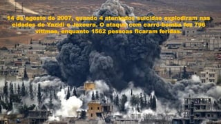14 de agosto de 2007, quando 4 atentados suicidas explodiram nas
cidades de Yazidi e Jazeera. O ataque com carro-bomba fez 796
vítimas, enquanto 1562 pessoas ficaram feridas.
 