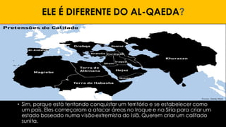 ELE É DIFERENTE DO AL-QAEDA?
• Sim, porque está tentando conquistar um território e se estabelecer como
um país. Eles começaram a atacar áreas no Iraque e na Síria para criar um
estado baseado numa visão extremista do Islã. Querem criar um califado
sunita.
 