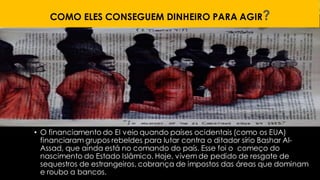 COMO ELES CONSEGUEM DINHEIRO PARA AGIR?
• O financiamento do EI veio quando países ocidentais (como os EUA)
financiaram grupos rebeldes para lutar contra o ditador sírio Bashar Al-
Assad, que ainda está no comando do país. Esse foi o começo do
nascimento do Estado Islâmico. Hoje, vivem de pedido de resgate de
sequestros de estrangeiros, cobrança de impostos das áreas que dominam
e roubo a bancos.
 