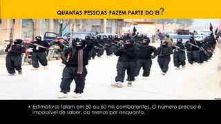 QUANTAS PESSOAS FAZEM PARTE DO EI?
• Estimativas falam em 50 ou 60 mil combatentes. O número preciso é
impossível de saber, ao menos por enquanto.
 