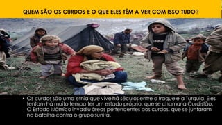 QUEM SÃO OS CURDOS E O QUE ELES TÊM A VER COM ISSO TUDO?
• Os curdos são uma etnia que vive há séculos entre o Iraque e a Turquia. Eles
tentam há muito tempo ter um estado próprio, que se chamaria Curdistão.
O Estado Islâmico invadiu áreas pertencentes aos curdos, que se juntaram
na batalha contra o grupo sunita.
 