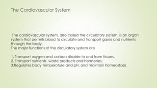 The cardiovascular system, also called the circulatory system, is an organ
system that permits blood to circulate and transport gases and nutrients
through the body.
The major functions of the circulatory system are
1. Transport oxygen and carbon dioxide to and from tissues.
2. Transport nutrients, waste products and hormones.
3.Regulates body temperature and pH, and maintain homeostasis.
The Cardiovascular System
 