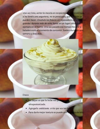 Una vez listo,verter la mezcla en recipientes de vidrio sin tapa,
si no tenéis una yogurtera, no te preocupes, que también se
pueden hacer. Envolvés los frascos en repasadores gruesos y los
guardas durante más de ocho horas en un lugar cálido por
ejemplo en el horno.Una vez pasado ese tiempo llevara la
heladera está el momento de consumir.Suelen durarde una
semana a diez días.
Datos
 Lo mejor es que la leche sea pasteurizada, no
ultrapasteurizada.
 Agregarle endulzante evita que sea tan ácido.
 Para darle mejor textura se puede usarun filtro de tela.
 