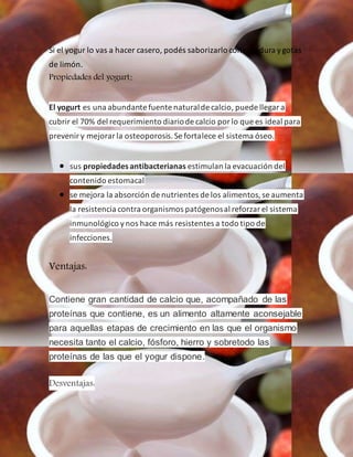 Si el yogur lo vas a hacer casero, podés saborizarlo con ralladura ygotas
de limón.
Propiedades del yogurt:
El yogurt es una abundante fuente naturalde calcio, puede llegara
cubrir el 70% del requerimiento diariode calcio porlo que es ideal para
preveniry mejorarla osteoporosis.Se fortalece el sistema óseo.
 sus propiedadesantibacterianas estimulan la evacuación del
contenido estomacal
 se mejora la absorción de nutrientes de los alimentos,se aumenta
la resistencia contra organismos patógenosal reforzarel sistema
inmunológico ynos hace más resistentes a todo tipo de
infecciones.
Ventajas:
Contiene gran cantidad de calcio que, acompañado de las
proteínas que contiene, es un alimento altamente aconsejable
para aquellas etapas de crecimiento en las que el organismo
necesita tanto el calcio, fósforo, hierro y sobretodo las
proteínas de las que el yogur dispone.
Desventajas:
 