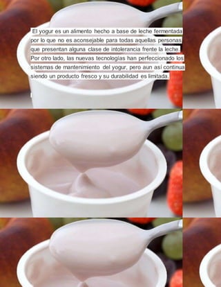 El yogur es un alimento hecho a base de leche fermentada
por lo que no es aconsejable para todas aquellas personas
que presentan alguna clase de intolerancia frente la leche.
Por otro lado, las nuevas tecnologías han perfeccionado los
sistemas de mantenimiento del yogur, pero aun así continua
siendo un producto fresco y su durabilidad es limitada.
 