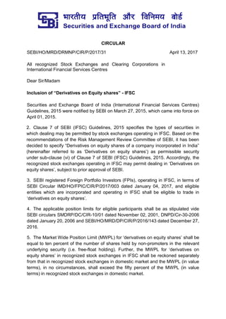CIRCULAR
SEBI/HO/MRD/DRMNP/CIR/P/2017/31 April 13, 2017
All recognized Stock Exchanges and Clearing Corporations in
International Financial Services Centres
Dear Sir/Madam
Inclusion of “Derivatives on Equity shares” - IFSC
Securities and Exchange Board of India (International Financial Services Centres)
Guidelines, 2015 were notified by SEBI on March 27, 2015, which came into force on
April 01, 2015.
2. Clause 7 of SEBI (IFSC) Guidelines, 2015 specifies the types of securities in
which dealing may be permitted by stock exchanges operating in IFSC. Based on the
recommendations of the Risk Management Review Committee of SEBI, it has been
decided to specify “Derivatives on equity shares of a company incorporated in India”
(hereinafter referred to as ‘Derivatives on equity shares’) as permissible security
under sub-clause (vi) of Clause 7 of SEBI (IFSC) Guidelines, 2015. Accordingly, the
recognized stock exchanges operating in IFSC may permit dealing in ‘Derivatives on
equity shares’, subject to prior approval of SEBI.
3. SEBI registered Foreign Portfolio Investors (FPIs), operating in IFSC, in terms of
SEBI Circular IMD/HO/FPIC/CIR/P/2017/003 dated January 04, 2017, and eligible
entities which are incorporated and operating in IFSC shall be eligible to trade in
‘derivatives on equity shares’.
4. The applicable position limits for eligible participants shall be as stipulated vide
SEBI circulars SMDRP/DC/CIR-10/01 dated November 02, 2001, DNPD/Cir-30-2006
dated January 20, 2006 and SEBI/HO/MRD/DP/CIR/P/2016/143 dated December 27,
2016.
5. The Market Wide Position Limit (MWPL) for ‘derivatives on equity shares’ shall be
equal to ten percent of the number of shares held by non-promoters in the relevant
underlying security (i.e. free-float holding). Further, the MWPL for ‘derivatives on
equity shares’ in recognized stock exchanges in IFSC shall be reckoned separately
from that in recognized stock exchanges in domestic market and the MWPL (in value
terms), in no circumstances, shall exceed the fifty percent of the MWPL (in value
terms) in recognized stock exchanges in domestic market.
 