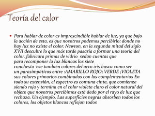 Teoría del calor 
 Para hablar de color es imprescindible hablar de luz, ya que bajo 
la acción de esta, es que nosotros podemos percibirlo: donde no 
hay luz no existe el color. Newton, en la segunda mitad del siglo 
XVII descubre lo que más tarde pasaría a formar una teoría del 
color. fabricara primas de vidrio sedan cuentas que 
para recomponer la luz blancas los siete 
conchesta ese también colores del arco iris busca como ser 
un parasimpáticos entre :AMARILLO ROJO; VERDE ;VIOLETA 
sus colores primarios combinados con los complementarios En 
toda su extensión, el espectro es comuna cinta, que comienza 
siendo roja y termina en el color violeta claro el color natural del 
objeto que nosotros percibimos está dado por el rayo de luz que 
rechaza. Un ejemplo, Las superficies negras absorben todos los 
colores, los objetos blancos reflejan todos 
 