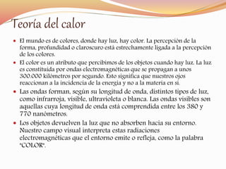 Teoría del calor 
 El mundo es de colores, donde hay luz, hay color. La percepción de la 
forma, profundidad o claroscuro está estrechamente ligada a la percepción 
de los colores. 
 El color es un atributo que percibimos de los objetos cuando hay luz. La luz 
es constituida por ondas electromagnéticas que se propagan a unos 
300.000 kilómetros por segundo. Esto significa que nuestros ojos 
reaccionan a la incidencia de la energía y no a la materia en sí. 
 Las ondas forman, según su longitud de onda, distintos tipos de luz, 
como infrarroja, visible, ultravioleta o blanca. Las ondas visibles son 
aquellas cuya longitud de onda está comprendida entre los 380 y 
770 nanómetros. 
 Los objetos devuelven la luz que no absorben hacia su entorno. 
Nuestro campo visual interpreta estas radiaciones 
electromagnéticas que el entorno emite o refleja, como la palabra 
"COLOR". 
 