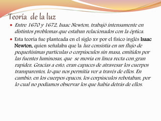 Teoría de la luz 
 Entre 1670 y 1672, Isaac Newton, trabajó intensamente en 
distintos problemas que estaban relacionados con la óptica. 
 Esta teoría fue planteada en el siglo xv por el físico inglés Isaac 
Newton, quien señalaba que laluz consistía en un flujo de 
pequeñísimas partículas o corpúsculos sin masa, emitidos por 
las fuentes luminosas, que se movía en línea recta con gran 
rapidez. Gracias a esto, eran capaces de atravesar los cuerpos 
transparentes, lo que nos permitía ver a través de ellos. En 
cambio, en los cuerpos opacos, los corpúsculos rebotaban, por 
lo cual no podíamos observar los que había detrás de ellos. 
 